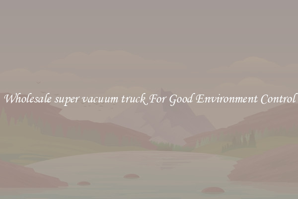 Wholesale super vacuum truck For Good Environment Control