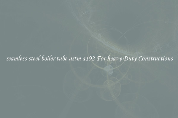 seamless steel boiler tube astm a192 For heavy Duty Constructions