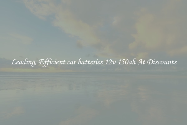 Leading, Efficient car batteries 12v 150ah At Discounts