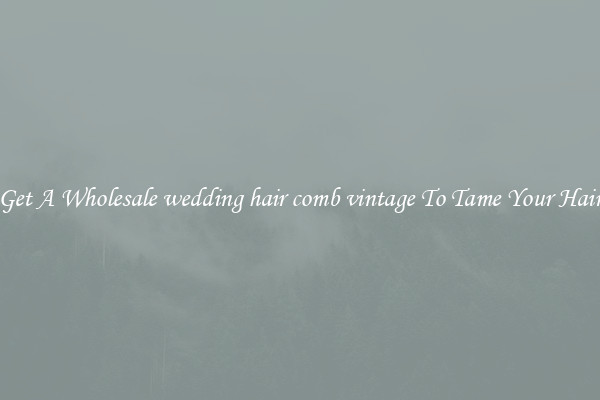 Get A Wholesale wedding hair comb vintage To Tame Your Hair