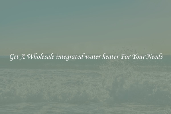 Get A Wholesale integrated water heater For Your Needs