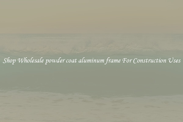 Shop Wholesale powder coat aluminum frame For Construction Uses