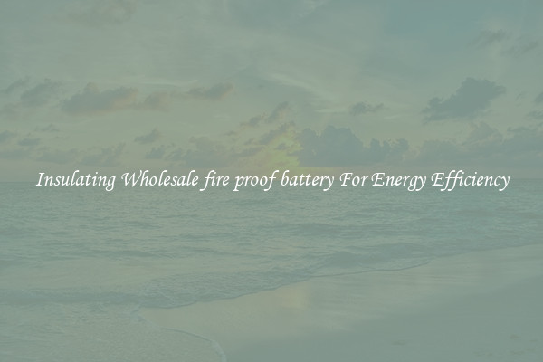Insulating Wholesale fire proof battery For Energy Efficiency
